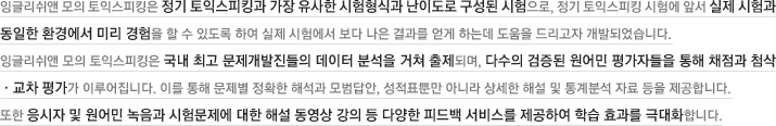 잉글리쉬앤 모의 토익스피킹은 정기 토익스피킹과 가장 유사한 시험형식과 난이도로 구성된 시험으로, 정기 토익스피킹 시험에 앞서 실제 시험과 동일한 환경에서 미리 경험을 할 수 있도록 하여 실제 시험에서 보다 나은 결과를 얻게 하는데 도움을 드리고자 개발되었습니다. 잉글리쉬앤 모의 토익스피킹은 국내 최고 문제개발진들의 데이터 분석을 거쳐 출제되며, 다수의 검증된 원어민 평가자들을 통해 채점과 첨삭ㆍ교차 평가가 이루어집니다. 이를 통해 문제별 정확한 해석과 모범답안, 성적표뿐만 아니라 상세한 해설 및 통계분석 자료 등을 제공합니다. 또한 응시자 및 원어민 녹음과 시험문제에 대한 해설 동영상 강의 등 다양한 피드백 서비스를 제공하여 학습 효과를 극대화합니다.