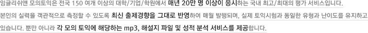 잉글리쉬앤 모의토익은 전국 150여개 이상의 대학/기업/학원에서 매년 20만 명 이상이 응시하는 국내 최고/최대의 평가 서비스입니다. 본인의 실력을 객관적으로 측정할 수 있도록 최신 출제경향을 그대로 반영하여 매월 발행되며, 실제 토익시험과 동일한 유형과  난이도를 유지하고 있습니다. 뿐만 아니라 각 모의 토익에 해당하는 mp3, 해설지 파일 및 성적 분석 서비스를 제공합니다.