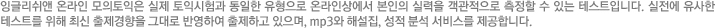 잉글리쉬앤 온라인 모의토익은 실제 토익시험과 동일한 유형으로 온라인상에서 본인의 실력을 객관적으로 측정할 수 있는 테스트입니다. 실전에 유사한 테스트를 위해 최신 출제경향을 그대로 반영하여 출제되고 있으면, mp3와 해설집, 성적분석 서비스를 제공합니다.