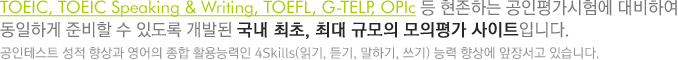 TOEIC, TOEIC Speaking & Writing, TOEFL, G-TELP, OPIc 등 현존하는 공인평가시험에 대비하여 동일하게 준비할 수 있도록 개발된 국내 최초, 최대 규모의 모의평가 사이트입니다. 공인테스트 성적 향상과 영어의 종합 활용능력인 4Skills(읽기, 듣기, 말하기, 쓰기)능력 향상에 앞장서고 있습니다.