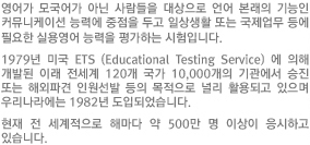 영어가 모국어가 아닌 사람들을 대상으로 언어 본래의 기능인 커뮤니케이션 능력에 중점을 두고 일상생활 또는 국제업무 등에 필요한 실용영어 능력을 평가하는 시험입니다.