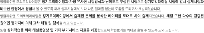 잉글리쉬앤 모의토익라이팅은 정기토익라이팅과 가장 유사한 시험방식과 난이도로 구성된 시험으로 정기토익라이팅 시험에 앞서 실제시험과 비슷한 환경에서 경험해 볼 수 있도록 해서 실제시험에서 보다 나은 결과를 얻는데 도움을 드리고자 개발되었습니다. 잉글리쉬앤 모의토익라이팅은 정기토익라이팅에서 출제된 문제를 분석한 데이터를 토대로 하여 출제되었습니다. 채점 또한 다수의 검증을 원어민 평가자에 의해 교차 채점 및 첨삭을 하고 있습니다. 또한 심화학습을 위해 해설동영상 및 기타 부가서비스 자료를 제공함으로써 학습효과를 최대로 올릴 수 있도록 도와 드립니다.